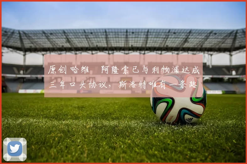 原创 哈维・阿隆索已与利物浦达成三年口头协议，斯洛特唯有一条路可 “翻盘”