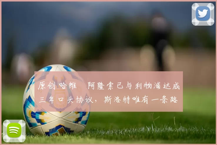 原创 哈维・阿隆索已与利物浦达成三年口头协议，斯洛特唯有一条路可 “翻盘”