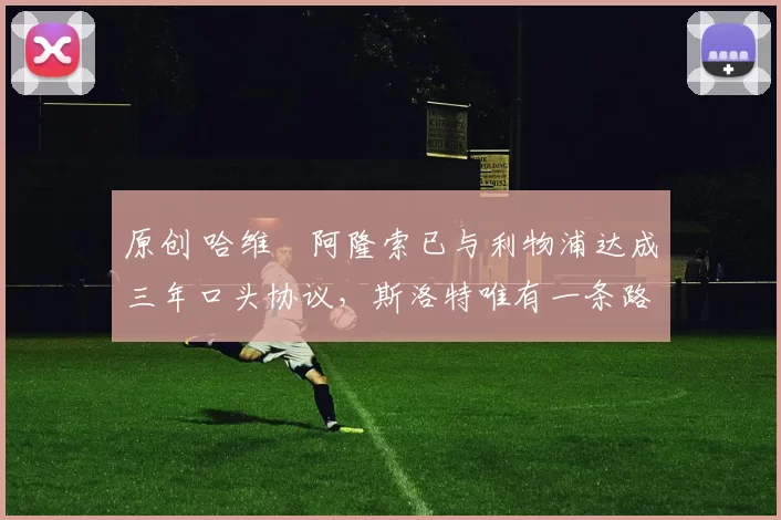 原创 哈维・阿隆索已与利物浦达成三年口头协议，斯洛特唯有一条路可 “翻盘”