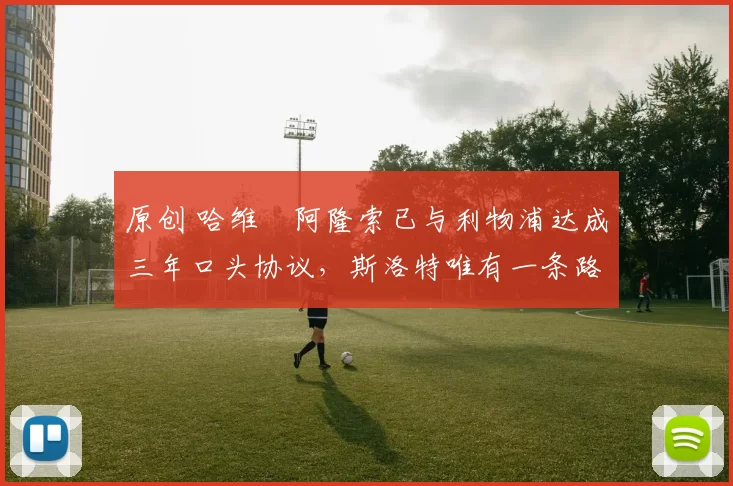 原创 哈维・阿隆索已与利物浦达成三年口头协议，斯洛特唯有一条路可 “翻盘”