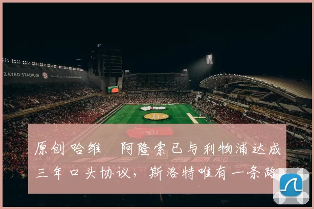 原创 哈维・阿隆索已与利物浦达成三年口头协议，斯洛特唯有一条路可 “翻盘”