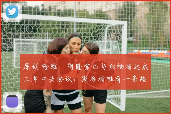 原创 哈维・阿隆索已与利物浦达成三年口头协议，斯洛特唯有一条路可 “翻盘”