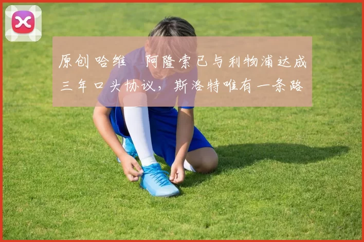 原创 哈维・阿隆索已与利物浦达成三年口头协议，斯洛特唯有一条路可 “翻盘”