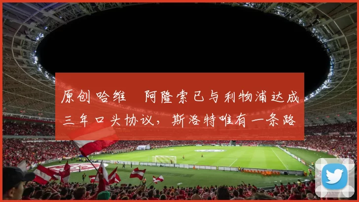 原创 哈维・阿隆索已与利物浦达成三年口头协议，斯洛特唯有一条路可 “翻盘”