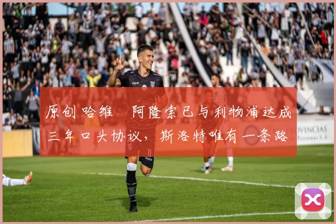 原创 哈维・阿隆索已与利物浦达成三年口头协议，斯洛特唯有一条路可 “翻盘”