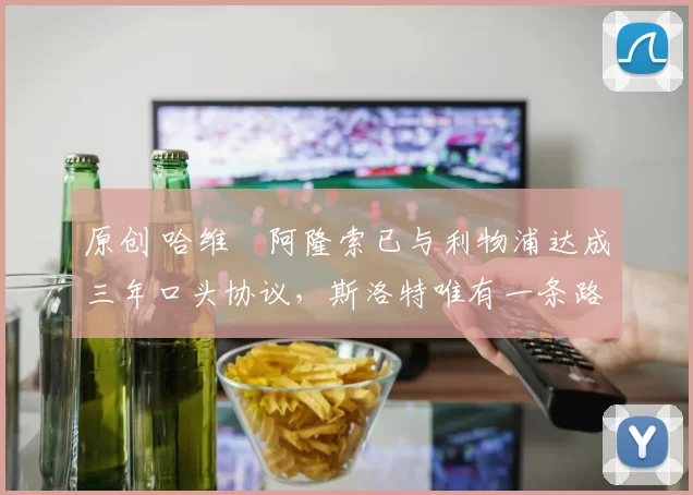 原创 哈维・阿隆索已与利物浦达成三年口头协议，斯洛特唯有一条路可 “翻盘”