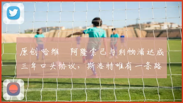 原创 哈维・阿隆索已与利物浦达成三年口头协议，斯洛特唯有一条路可 “翻盘”