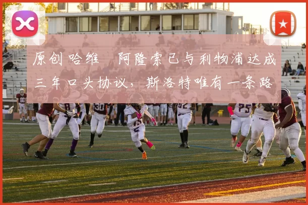 原创 哈维・阿隆索已与利物浦达成三年口头协议，斯洛特唯有一条路可 “翻盘”