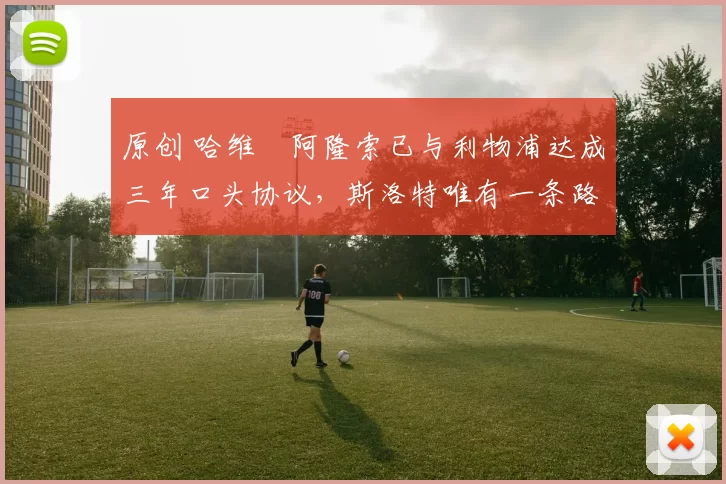 原创 哈维・阿隆索已与利物浦达成三年口头协议，斯洛特唯有一条路可 “翻盘”