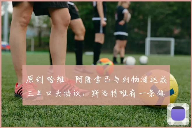 原创 哈维・阿隆索已与利物浦达成三年口头协议,斯洛特唯有一条路可 “翻盘”