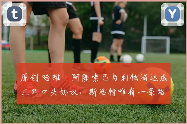 原创 哈维・阿隆索已与利物浦达成三年口头协议，斯洛特唯有一条路可 “翻盘”