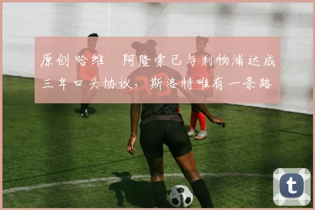 原创 哈维・阿隆索已与利物浦达成三年口头协议，斯洛特唯有一条路可 “翻盘”