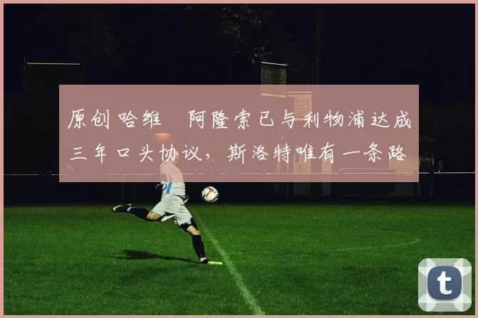 原创 哈维・阿隆索已与利物浦达成三年口头协议，斯洛特唯有一条路可 “翻盘”