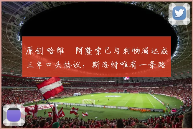 原创 哈维・阿隆索已与利物浦达成三年口头协议，斯洛特唯有一条路可 “翻盘”