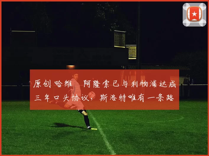 原创 哈维・阿隆索已与利物浦达成三年口头协议，斯洛特唯有一条路可 “翻盘”