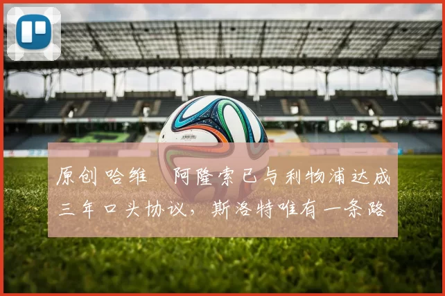 原创 哈维・阿隆索已与利物浦达成三年口头协议，斯洛特唯有一条路可 “翻盘”