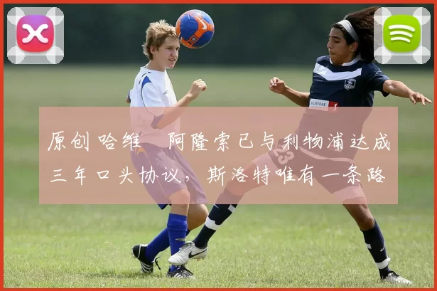 原创 哈维・阿隆索已与利物浦达成三年口头协议，斯洛特唯有一条路可 “翻盘”