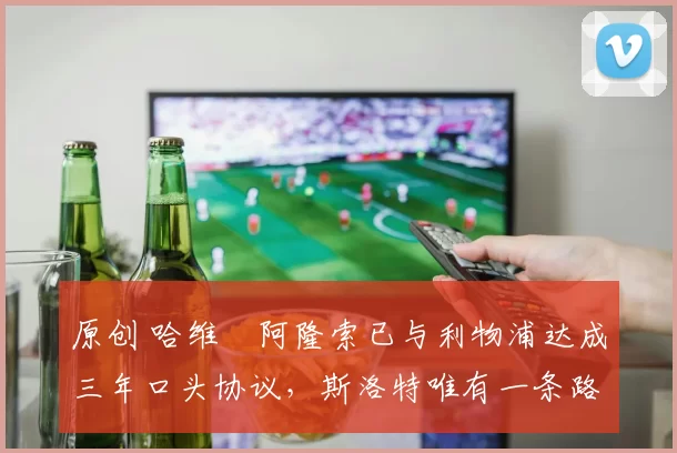 原创 哈维・阿隆索已与利物浦达成三年口头协议，斯洛特唯有一条路可 “翻盘”