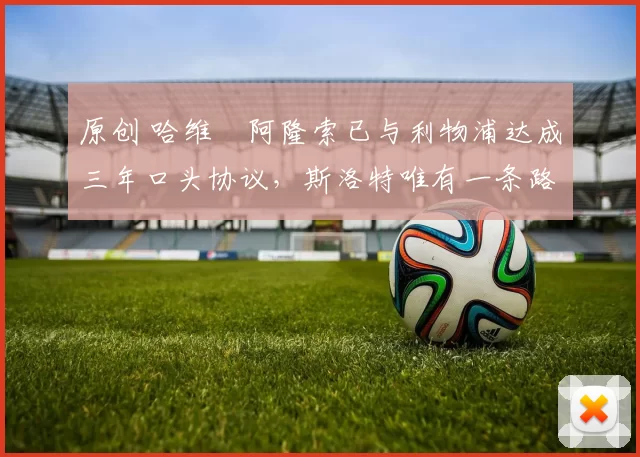 原创 哈维・阿隆索已与利物浦达成三年口头协议，斯洛特唯有一条路可 “翻盘”