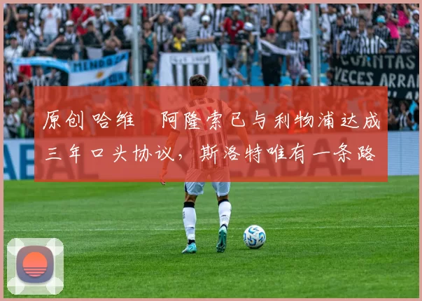 原创 哈维・阿隆索已与利物浦达成三年口头协议，斯洛特唯有一条路可 “翻盘”