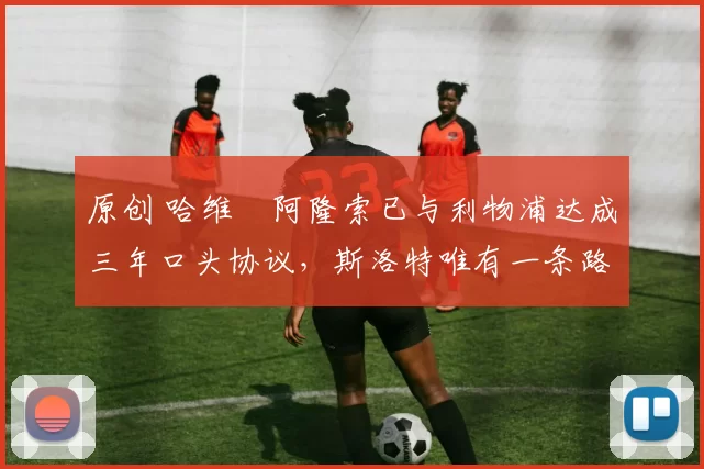 原创 哈维・阿隆索已与利物浦达成三年口头协议，斯洛特唯有一条路可 “翻盘”