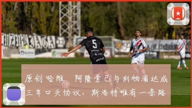 原创 哈维・阿隆索已与利物浦达成三年口头协议，斯洛特唯有一条路可 “翻盘”