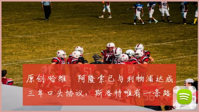 原创 哈维・阿隆索已与利物浦达成三年口头协议，斯洛特唯有一条路可 “翻盘”