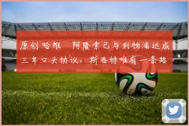 原创 哈维・阿隆索已与利物浦达成三年口头协议，斯洛特唯有一条路可 “翻盘”