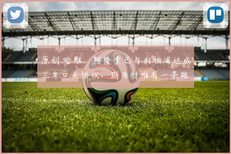 原创 哈维・阿隆索已与利物浦达成三年口头协议，斯洛特唯有一条路可 “翻盘”