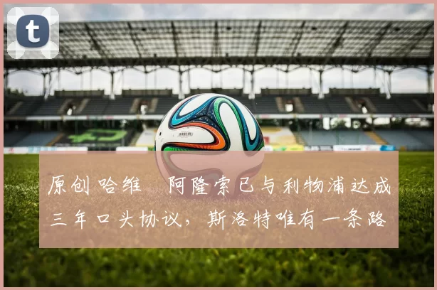 原创 哈维・阿隆索已与利物浦达成三年口头协议，斯洛特唯有一条路可 “翻盘”