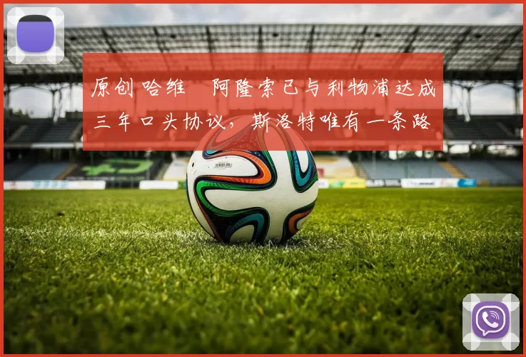 原创 哈维・阿隆索已与利物浦达成三年口头协议，斯洛特唯有一条路可 “翻盘”