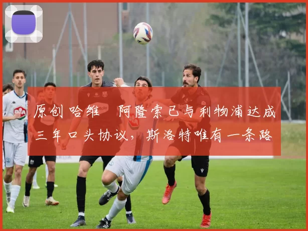 原创 哈维・阿隆索已与利物浦达成三年口头协议，斯洛特唯有一条路可 “翻盘”