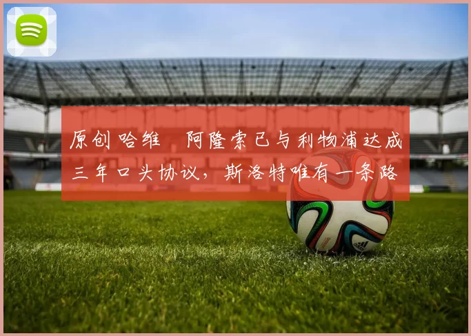 原创 哈维・阿隆索已与利物浦达成三年口头协议，斯洛特唯有一条路可 “翻盘”