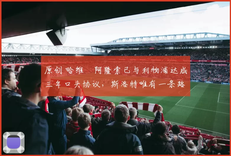 原创 哈维・阿隆索已与利物浦达成三年口头协议，斯洛特唯有一条路可 “翻盘”