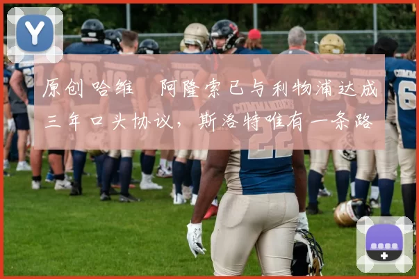 原创 哈维・阿隆索已与利物浦达成三年口头协议，斯洛特唯有一条路可 “翻盘”