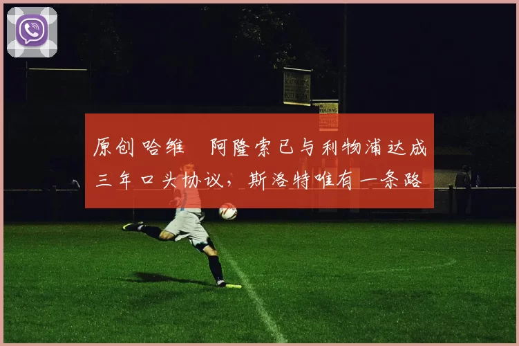 原创 哈维・阿隆索已与利物浦达成三年口头协议，斯洛特唯有一条路可 “翻盘”