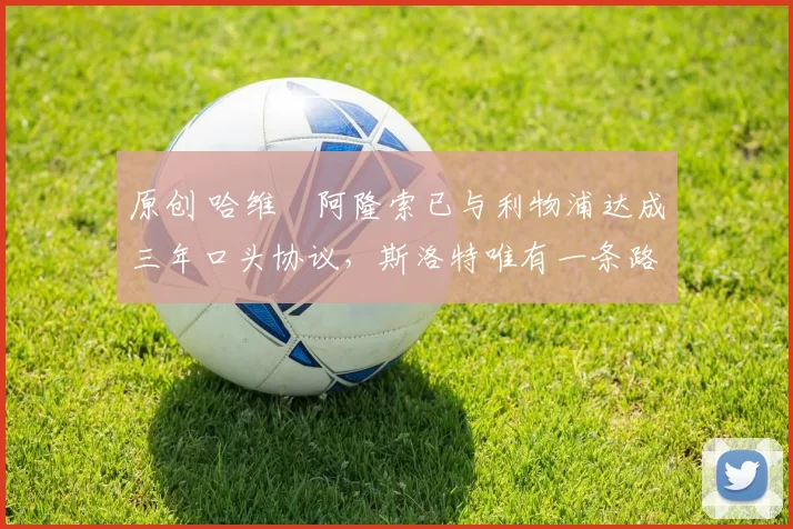 原创 哈维・阿隆索已与利物浦达成三年口头协议，斯洛特唯有一条路可 “翻盘”