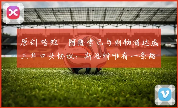 原创 哈维・阿隆索已与利物浦达成三年口头协议，斯洛特唯有一条路可 “翻盘”