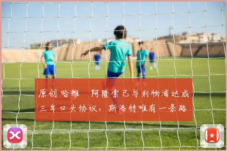 原创 哈维・阿隆索已与利物浦达成三年口头协议，斯洛特唯有一条路可 “翻盘”