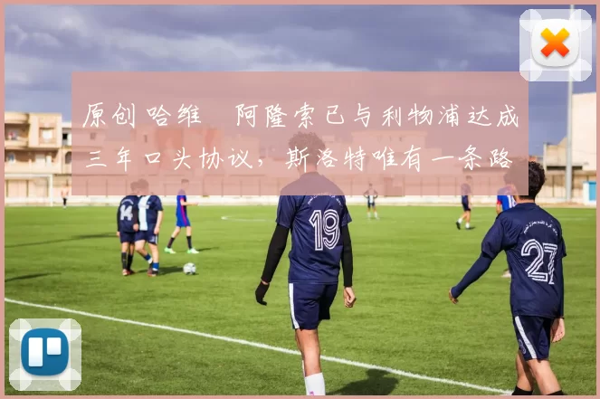 原创 哈维・阿隆索已与利物浦达成三年口头协议，斯洛特唯有一条路可 “翻盘”