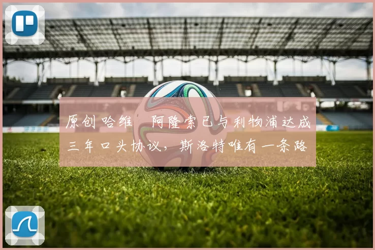 原创 哈维・阿隆索已与利物浦达成三年口头协议，斯洛特唯有一条路可 “翻盘”