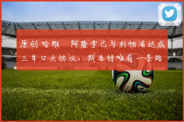 原创 哈维・阿隆索已与利物浦达成三年口头协议，斯洛特唯有一条路可 “翻盘”