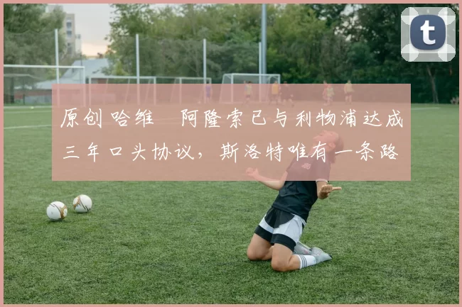 原创 哈维・阿隆索已与利物浦达成三年口头协议,斯洛特唯有一条路可 “翻盘”