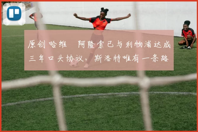 原创 哈维・阿隆索已与利物浦达成三年口头协议，斯洛特唯有一条路可 “翻盘”