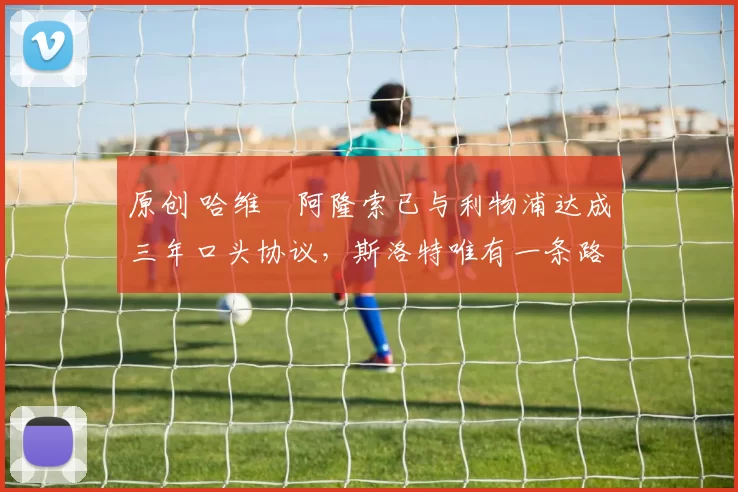 原创 哈维・阿隆索已与利物浦达成三年口头协议，斯洛特唯有一条路可 “翻盘”