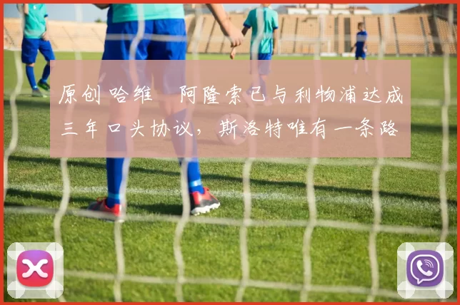 原创 哈维・阿隆索已与利物浦达成三年口头协议，斯洛特唯有一条路可 “翻盘”