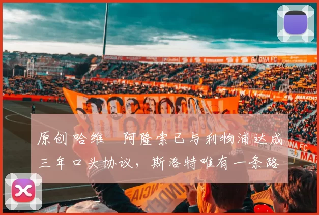 原创 哈维・阿隆索已与利物浦达成三年口头协议，斯洛特唯有一条路可 “翻盘”