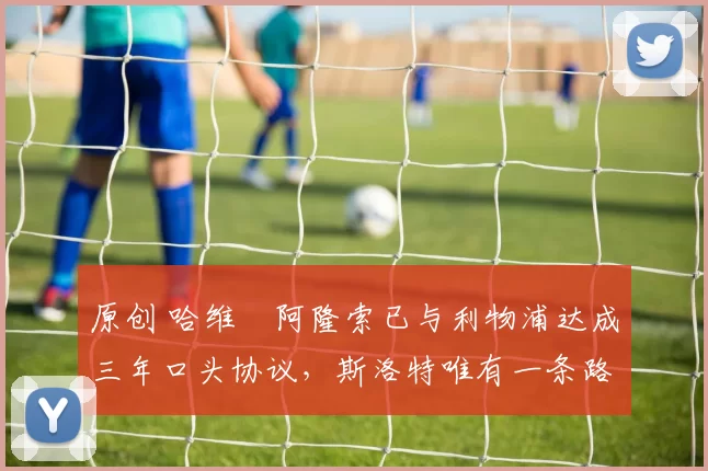 原创 哈维・阿隆索已与利物浦达成三年口头协议，斯洛特唯有一条路可 “翻盘”