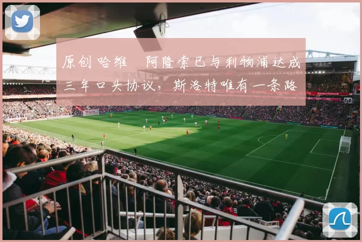 原创 哈维・阿隆索已与利物浦达成三年口头协议，斯洛特唯有一条路可 “翻盘”