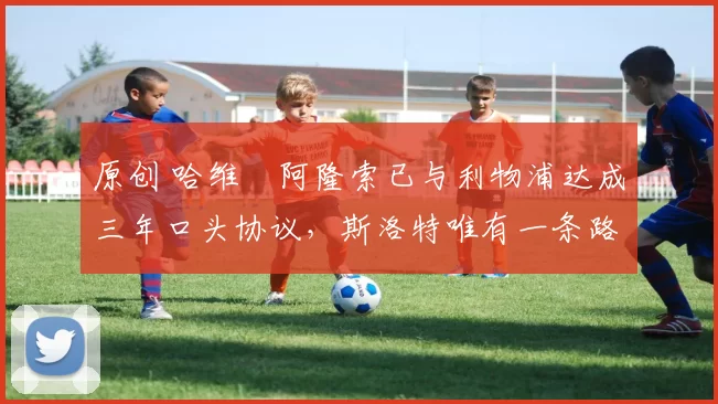 原创 哈维・阿隆索已与利物浦达成三年口头协议,斯洛特唯有一条路可 “翻盘”